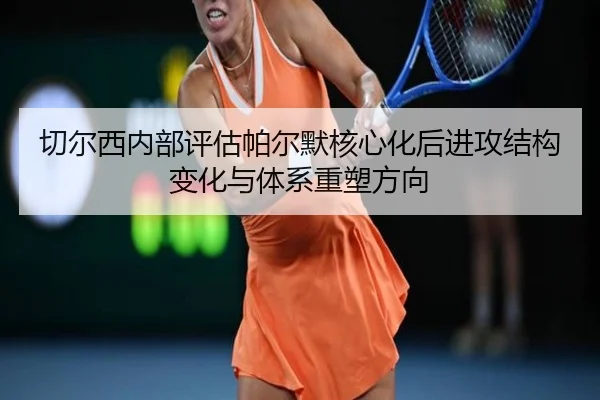 切尔西内部评估帕尔默核心化后进攻结构变化与体系重塑方向