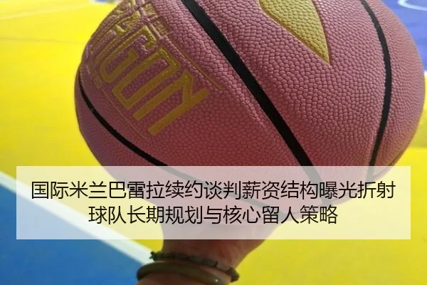 国际米兰巴雷拉续约谈判薪资结构曝光折射球队长期规划与核心留人策略（kaiyun）
